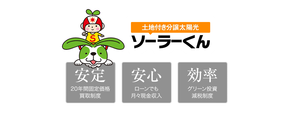 土地付き分譲太陽光 ソーラーくん　安定（20年間固定定額買取制度）、安心（ローンでも月々現金収入）、効率（グリーン投資減税）